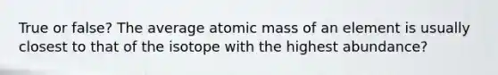 True or false? The average atomic mass of an element is usually closest to that of the isotope with the highest abundance?