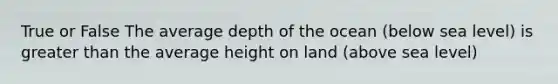 True or False The average depth of the ocean (below sea level) is greater than the average height on land (above sea level)