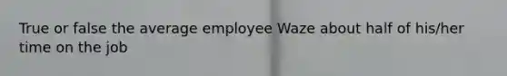 True or false the average employee Waze about half of his/her time on the job