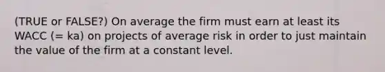 (TRUE or FALSE?) On average the firm must earn at least its WACC (= ka) on projects of average risk in order to just maintain the value of the firm at a constant level.