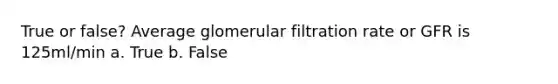 True or false? Average glomerular filtration rate or GFR is 125ml/min a. True b. False