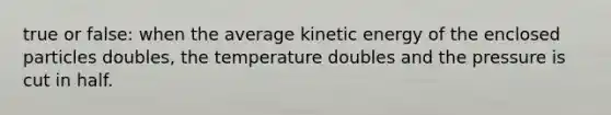 true or false: when the average kinetic energy of the enclosed particles doubles, the temperature doubles and the pressure is cut in half.