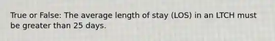 True or False: The average length of stay (LOS) in an LTCH must be greater than 25 days.