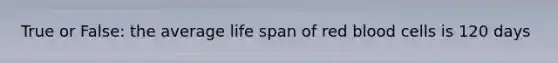 True or False: the average life span of red blood cells is 120 days