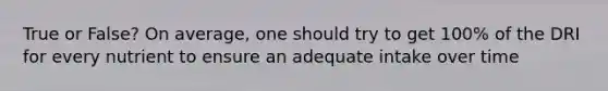 True or False? On average, one should try to get 100% of the DRI for every nutrient to ensure an adequate intake over time