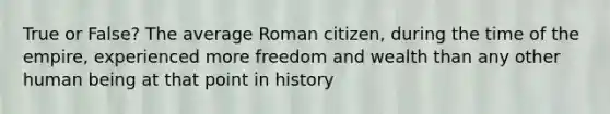 True or False? The average Roman citizen, during the time of the empire, experienced more freedom and wealth than any other human being at that point in history