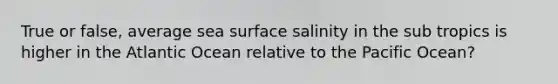 True or false, average sea surface salinity in the sub tropics is higher in the Atlantic Ocean relative to the Pacific Ocean?