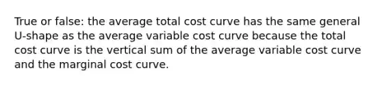 True or false: the average total cost curve has the same general U-shape as the average variable cost curve because the total cost curve is the vertical sum of the average variable cost curve and the marginal cost curve.