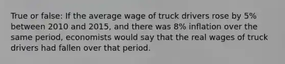 True or false: If the average wage of truck drivers rose by 5% between 2010 and 2015, and there was 8% inflation over the same period, economists would say that the real wages of truck drivers had fallen over that period.