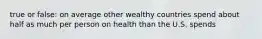 true or false: on average other wealthy countries spend about half as much per person on health than the U.S. spends