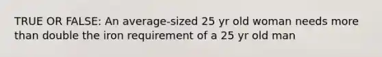 TRUE OR FALSE: An average-sized 25 yr old woman needs more than double the iron requirement of a 25 yr old man