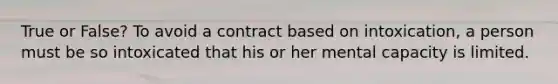 True or False? To avoid a contract based on intoxication, a person must be so intoxicated that his or her mental capacity is limited.