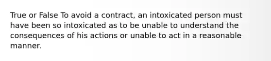 True or False To avoid a contract, an intoxicated person must have been so intoxicated as to be unable to understand the consequences of his actions or unable to act in a reasonable manner.