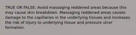 TRUE OR FALSE: Avoid massaging reddened areas because this may cause skin breakdown. Massaging reddened areas causes damage to the capillaries in the underlying tissues and increases the risk of injury to underlying tissue and pressure ulcer formation.