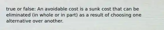 true or false: An avoidable cost is a sunk cost that can be eliminated (in whole or in part) as a result of choosing one alternative over another.