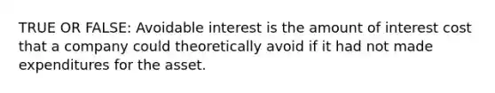 TRUE OR FALSE: Avoidable interest is the amount of interest cost that a company could theoretically avoid if it had not made expenditures for the asset.