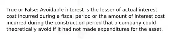 True or False: Avoidable interest is the lesser of actual interest cost incurred during a fiscal period or the amount of interest cost incurred during the construction period that a company could theoretically avoid if it had not made expenditures for the asset.