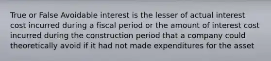 True or False Avoidable interest is the lesser of actual interest cost incurred during a fiscal period or the amount of interest cost incurred during the construction period that a company could theoretically avoid if it had not made expenditures for the asset