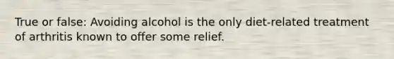 True or false: Avoiding alcohol is the only diet-related treatment of arthritis known to offer some relief.