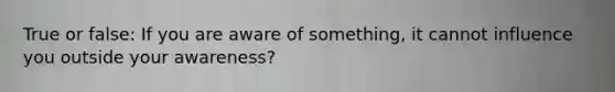 True or false: If you are aware of something, it cannot influence you outside your awareness?