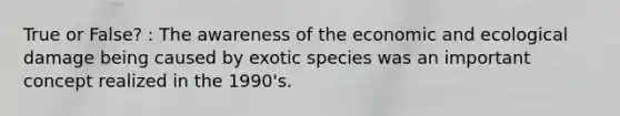 True or False? : The awareness of the economic and ecological damage being caused by exotic species was an important concept realized in the 1990's.