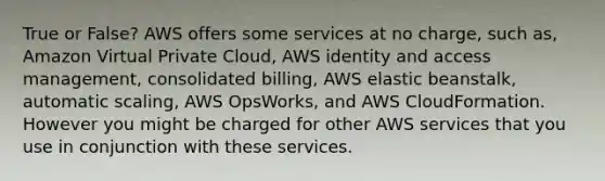 True or False? AWS offers some services at no charge, such as, Amazon Virtual Private Cloud, AWS identity and access management, consolidated billing, AWS elastic beanstalk, automatic scaling, AWS OpsWorks, and AWS CloudFormation. However you might be charged for other AWS services that you use in conjunction with these services.