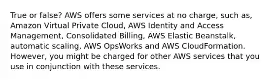 True or false? AWS offers some services at no charge, such as, Amazon Virtual Private Cloud, AWS Identity and Access Management, Consolidated Billing, AWS Elastic Beanstalk, automatic scaling, AWS OpsWorks and AWS CloudFormation. However, you might be charged for other AWS services that you use in conjunction with these services.