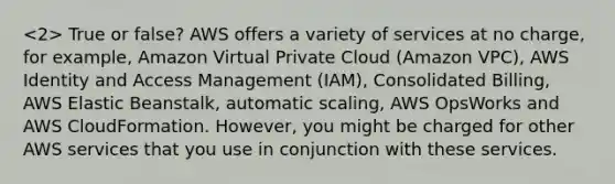 True or false? AWS offers a variety of services at no charge, for example, Amazon Virtual Private Cloud (Amazon VPC), AWS Identity and Access Management (IAM), Consolidated Billing, AWS Elastic Beanstalk, automatic scaling, AWS OpsWorks and AWS CloudFormation. However, you might be charged for other AWS services that you use in conjunction with these services.