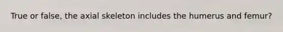 True or false, the axial skeleton includes the humerus and femur?