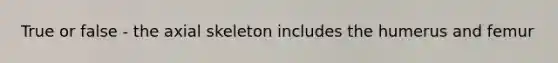 True or false - the axial skeleton includes the humerus and femur