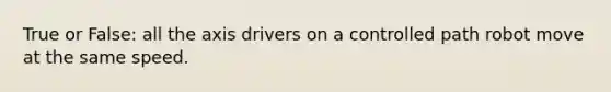 True or False: all the axis drivers on a controlled path robot move at the same speed.