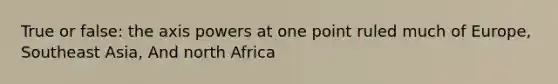 True or false: the axis powers at one point ruled much of Europe, Southeast Asia, And north Africa