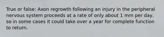 True or false: Axon regrowth following an injury in the peripheral nervous system proceeds at a rate of only about 1 mm per day, so in some cases it could take over a year for complete function to return.