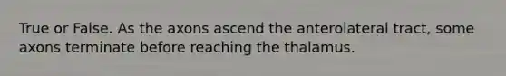 True or False. As the axons ascend the anterolateral tract, some axons terminate before reaching the thalamus.