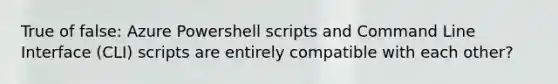 True of false: Azure Powershell scripts and Command Line Interface (CLI) scripts are entirely compatible with each other?