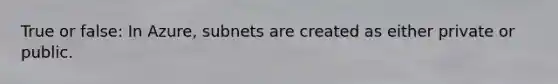 True or false: In Azure, subnets are created as either private or public.