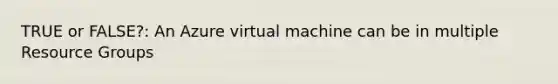 TRUE or FALSE?: An Azure virtual machine can be in multiple Resource Groups