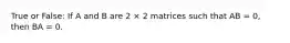 True or False: If A and B are 2 × 2 matrices such that AB = 0, then BA = 0.