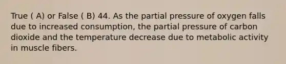 True ( A) or False ( B) 44. As the partial pressure of oxygen falls due to increased consumption, the partial pressure of carbon dioxide and the temperature decrease due to metabolic activity in muscle fibers.