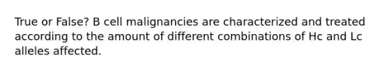 True or False? B cell malignancies are characterized and treated according to the amount of different combinations of Hc and Lc alleles affected.