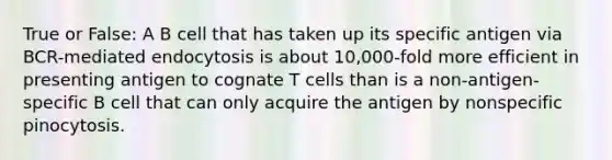 True or False: A B cell that has taken up its specific antigen via BCR-mediated endocytosis is about 10,000-fold more efficient in presenting antigen to cognate T cells than is a non-antigen-specific B cell that can only acquire the antigen by nonspecific pinocytosis.