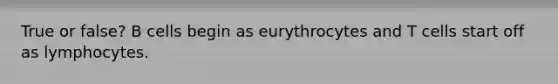 True or false? B cells begin as eurythrocytes and T cells start off as lymphocytes.