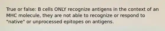 True or false: B cells ONLY recognize antigens in the context of an MHC molecule, they are not able to recognize or respond to "native" or unprocessed epitopes on antigens.