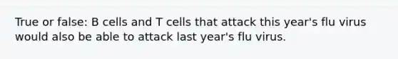 True or false: B cells and T cells that attack this year's flu virus would also be able to attack last year's flu virus.