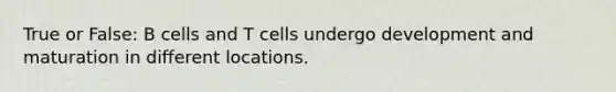 True or False: B cells and T cells undergo development and maturation in different locations.