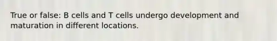 True or false: B cells and T cells undergo development and maturation in different locations.