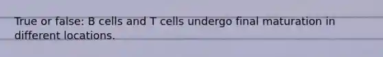 True or false: B cells and T cells undergo final maturation in different locations.