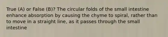 True (A) or False (B)? The circular folds of the small intestine enhance absorption by causing the chyme to spiral, rather than to move in a straight line, as it passes through the small intestine