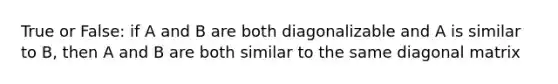 True or False: if A and B are both diagonalizable and A is similar to B, then A and B are both similar to the same diagonal matrix