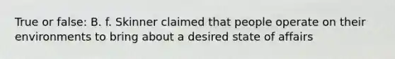 True or false: B. f. Skinner claimed that people operate on their environments to bring about a desired state of affairs